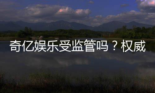 奇亿娱乐受监管吗？权威解析平台安全性与合规认证