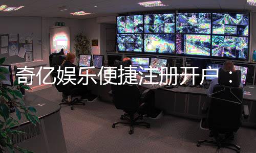 奇亿娱乐便捷注册开户：三步轻松完成畅享顶级游戏体验