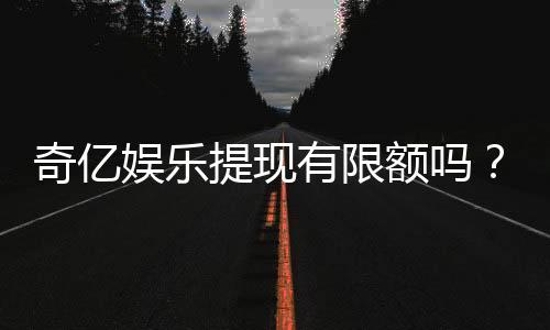 奇亿娱乐提现有限额吗？详细解答提款规则与额度限制