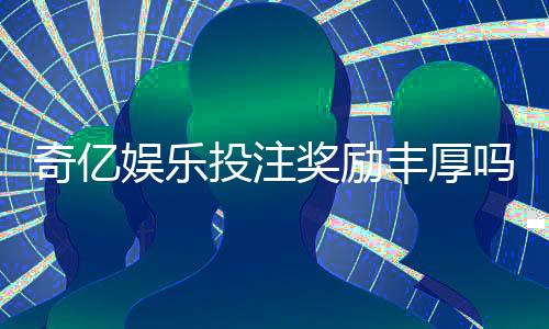 奇亿娱乐投注奖励丰厚吗？深度解析其高回报活动与玩家真实收益