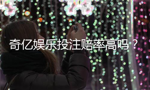 奇亿娱乐投注赔率高吗？资深玩家揭秘高赔率实战技巧