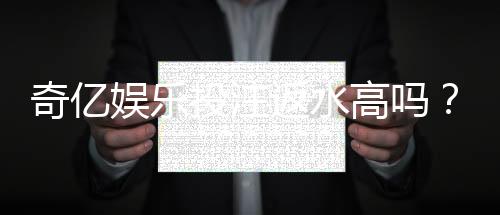 奇亿娱乐投注返水高吗？揭秘高返水福利与实战技巧