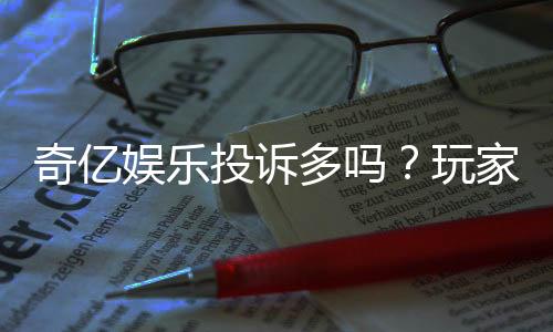 奇亿娱乐投诉多吗？玩家真实反馈与平台解析