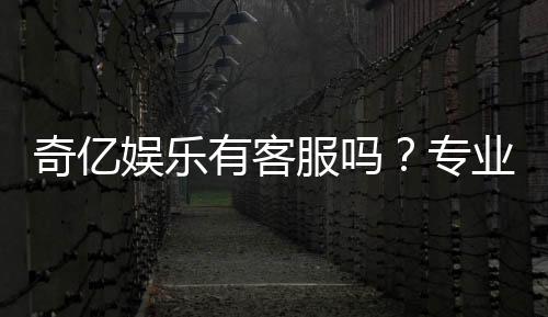 奇亿娱乐有客服吗？专业解答客服联系方式与服务质量