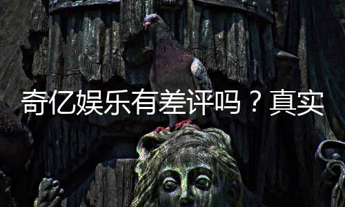 奇亿娱乐有差评吗？真实玩家体验与评价解析