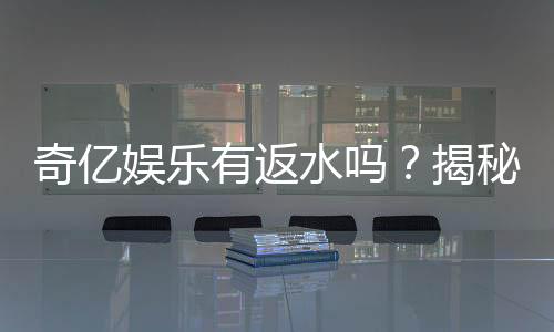 奇亿娱乐有返水吗？揭秘返水比例与领取攻略