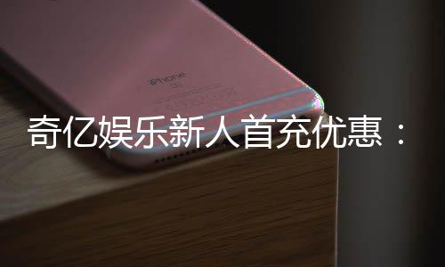 奇亿娱乐新人首充优惠：注册即享高额返利与专属礼包