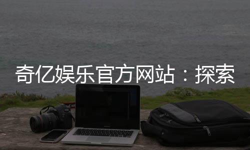奇亿娱乐官方网站：探索顶级在线娱乐平台的魅力与玩法