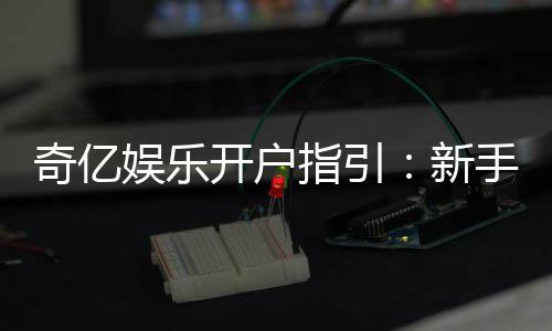 奇亿娱乐开户指引：新手必看的详细注册流程与技巧