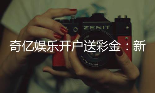 奇亿娱乐开户送彩金：新手注册即享高额彩金礼遇