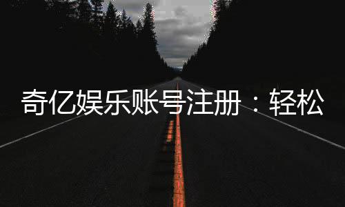 奇亿娱乐账号注册：轻松三步完成畅享顶级游戏体验