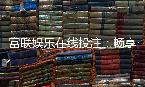 富联娱乐在线投注：畅享顶级真人娱乐与智能投注体验