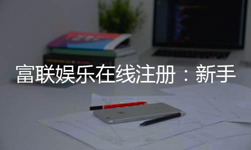 富联娱乐在线注册：新手必看的安全注册与首存优惠指南