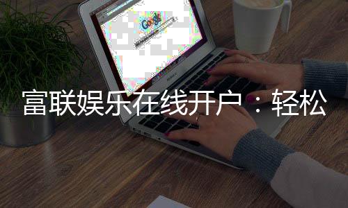 富联娱乐在线开户：轻松注册畅享顶级电子游艺体验