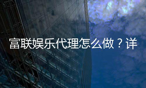 富联娱乐代理怎么做？详细申请流程与盈利技巧分享
