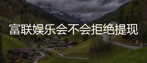 富联娱乐会不会拒绝提现？深度解析平台提款规则与到账时效