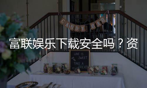 富联娱乐下载安全吗？资深玩家实测下载流程与安全保障