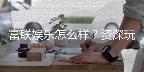 富联娱乐怎么样？资深玩家带你揭秘真实体验