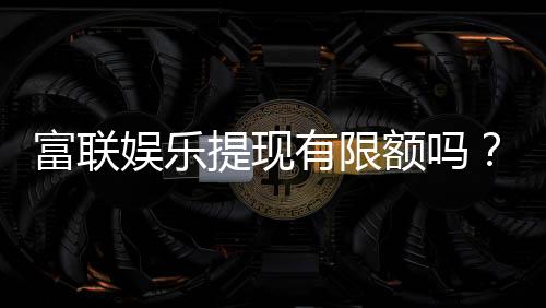富联娱乐提现有限额吗？详细解答提现规则与限额标准