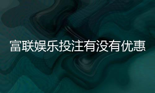 富联娱乐投注有没有优惠？最新优惠活动及福利解析