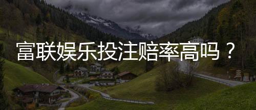 富联娱乐投注赔率高吗?深度解析平台赔率优势与实战策略