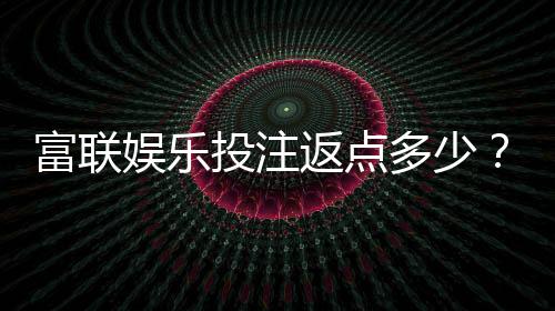 富联娱乐投注返点多少?揭秘高返水福利与实战技巧