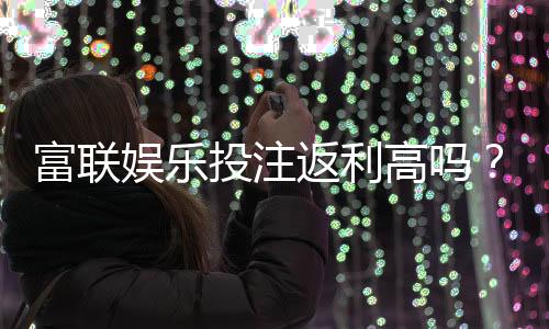富联娱乐投注返利高吗？揭秘高返利活动与实战技巧