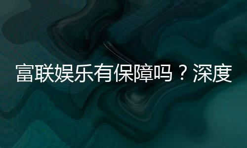 富联娱乐有保障吗?深度解析平台安全性与玩家真实体验
