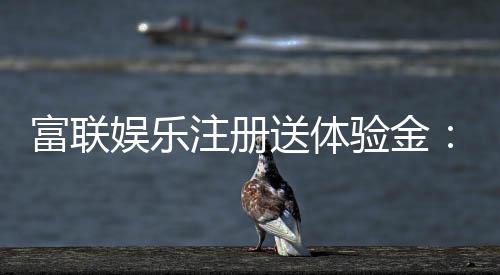 富联娱乐注册送体验金：新手必看的高额彩金领取攻略