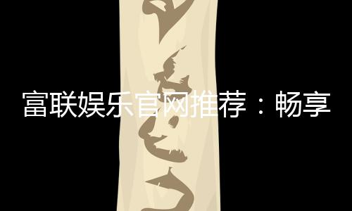 富联娱乐官网推荐：畅享顶级棋牌电游的尊贵体验