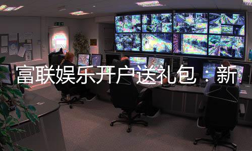 富联娱乐开户送礼包：新会员专享豪礼大放送