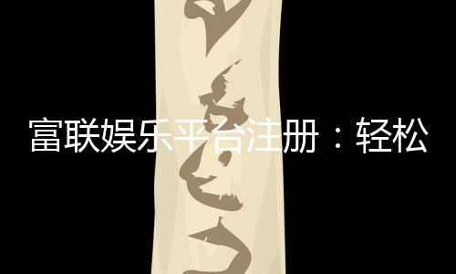 富联娱乐平台注册：轻松完成开户畅享顶级游戏体验