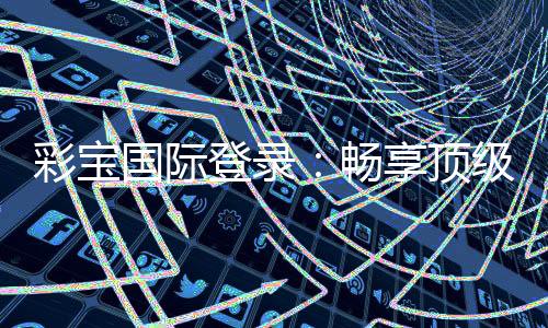 彩宝国际登录：畅享顶级棋牌娱乐乐趣
