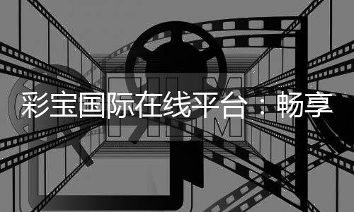 彩宝国际在线平台：畅享顶级娱乐体验