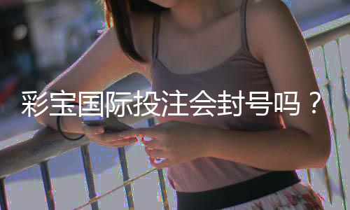 彩宝国际投注会封号吗？背后的真相揭秘