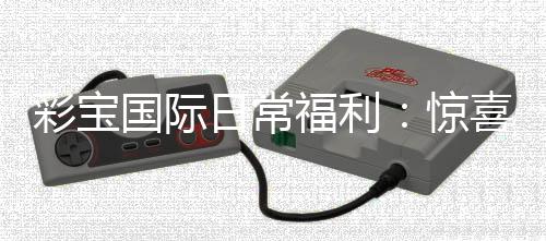 彩宝国际日常福利：惊喜不断好礼相送