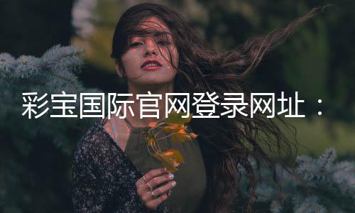 彩宝国际官网登录网址：精彩游戏等你来体验