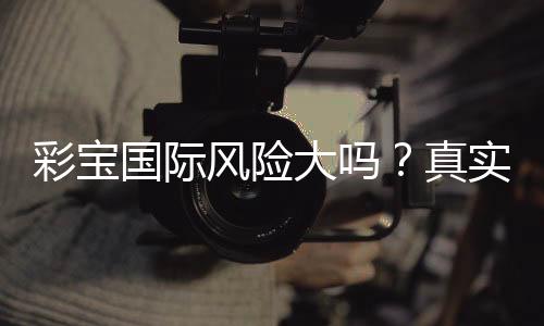 彩宝国际风险大吗？真实玩家经验告诉你