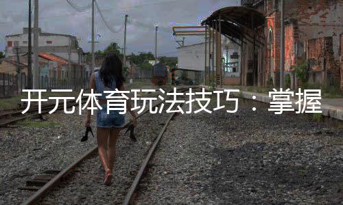 开元体育玩法技巧:掌握这几点让你轻松赢牌