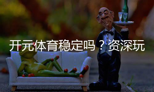 开元体育稳定吗?资深玩家实测体验与平台安全性解析