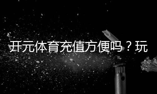 开元体育充值方便吗？玩家实测充值流程与到账速度解析