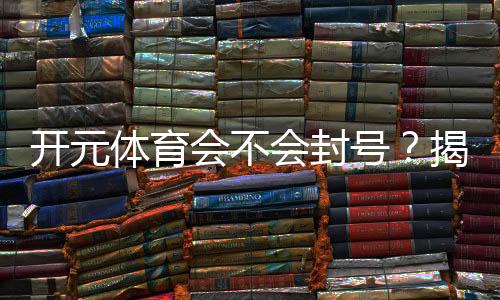 开元体育会不会封号？揭秘账号安全与防封技巧