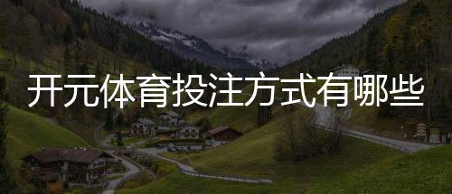 开元体育投注方式有哪些？详解主流玩法与操作指南