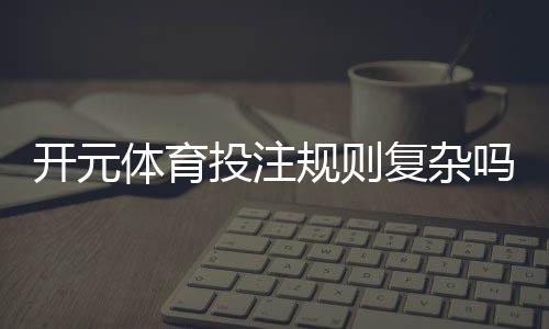 开元体育投注规则复杂吗？新手玩家必看的详细解析