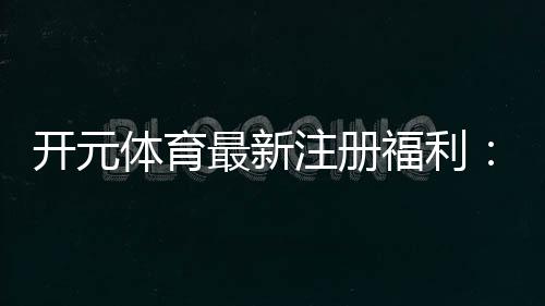 开元体育最新注册福利：新用户专享礼包与高额返水活动