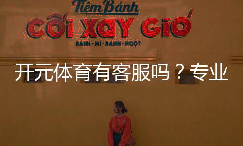 开元体育有客服吗？专业客服团队与高效沟通渠道解析
