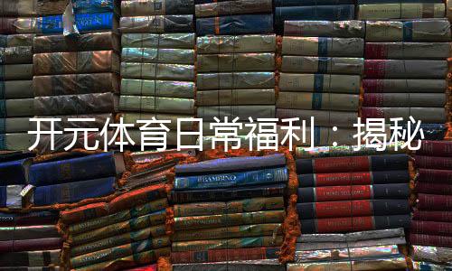 开元体育日常福利：揭秘老玩家独享的隐藏彩蛋与特权