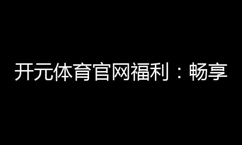 开元体育官网福利:畅享多重豪礼与惊喜优惠
