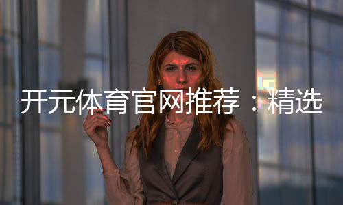 开元体育官网推荐：精选棋牌电游平台畅玩攻略