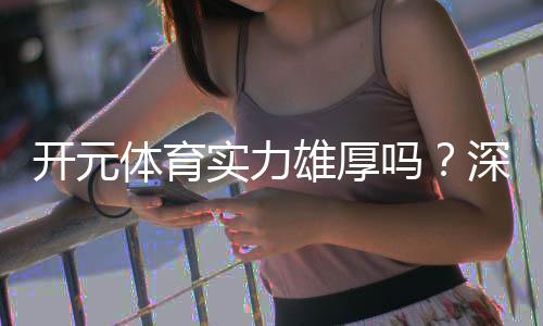 开元体育实力雄厚吗？深度解析其平台优势与玩家真实体验